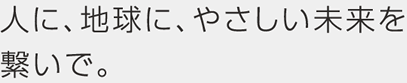 人に、地球に、やさしい未来を繋いで